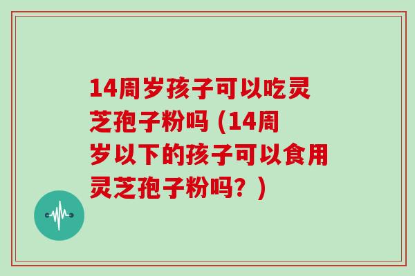 14周岁孩子可以吃灵芝孢子粉吗 (14周岁以下的孩子可以食用灵芝孢子粉吗？)
