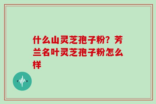 什么山灵芝孢子粉?芳兰名叶灵芝孢子粉怎么样
