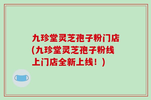 九珍堂灵芝孢子粉门店(九珍堂灵芝孢子粉线上门店全新上线!)