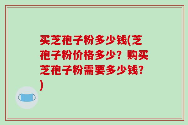 买芝孢子粉多少钱(芝孢子粉价格多少？购买芝孢子粉需要多少钱？)