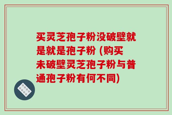 买灵芝孢子粉没破壁就是就是孢子粉 (购买未破壁灵芝孢子粉与普通孢子粉有何不同)