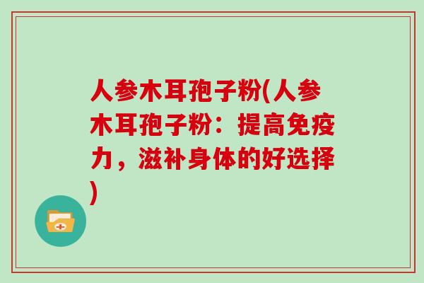 人参木耳孢子粉(人参木耳孢子粉:提高免疫力,滋补身体的好选择)