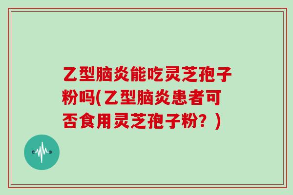 乙型脑炎能吃灵芝孢子粉吗(乙型脑炎患者可否食用灵芝孢子粉?)