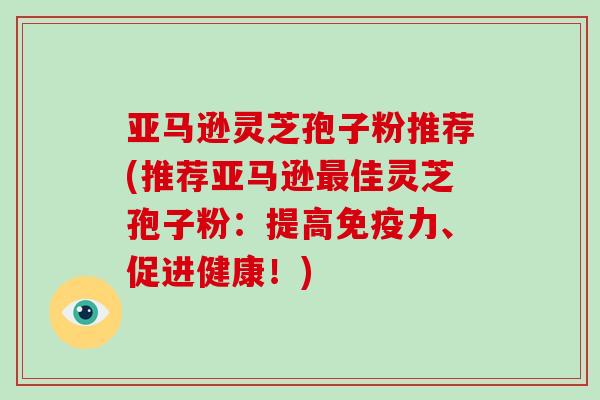 亚马逊灵芝孢子粉推荐(推荐亚马逊最佳灵芝孢子粉:提高免疫力、促进健康!)