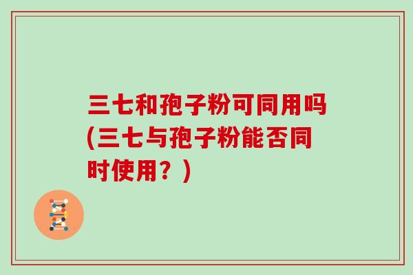三七和孢子粉可同用吗(三七与孢子粉能否同时使用?)