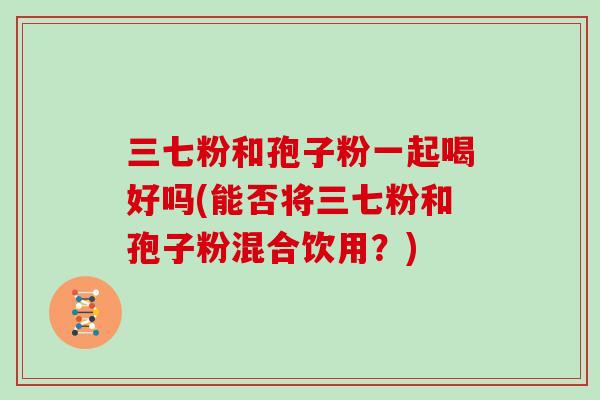 三七粉和孢子粉一起喝好吗(能否将三七粉和孢子粉混合饮用?)