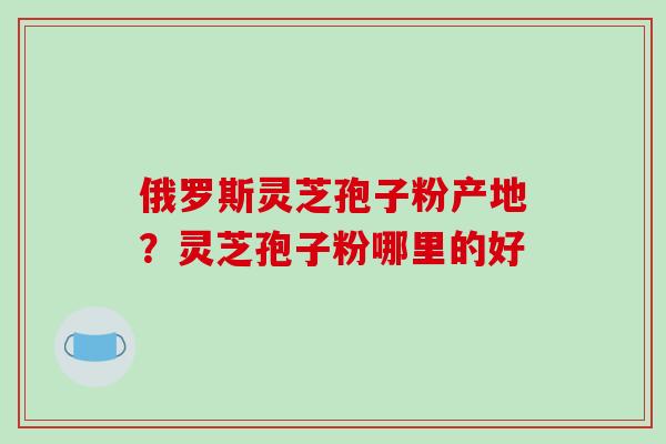 俄罗斯灵芝孢子粉产地?灵芝孢子粉哪里的好