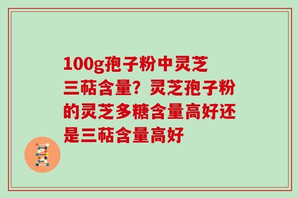 100g孢子粉中灵芝三萜含量?灵芝孢子粉的灵芝多糖含量高好还是三萜含量高好