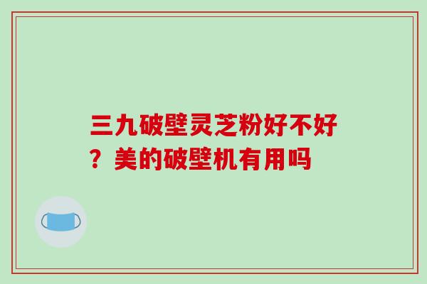 三九破壁灵芝粉好不好？美的破壁机有用吗