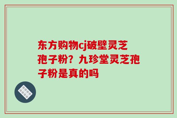 东方购物cj破壁灵芝孢子粉?九珍堂灵芝孢子粉是真的吗