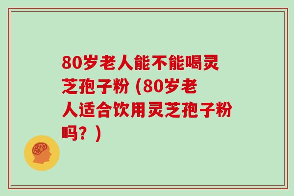 80岁老人能不能喝灵芝孢子粉 (80岁老人适合饮用灵芝孢子粉吗?)