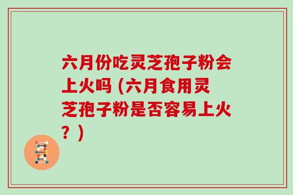 六月份吃灵芝孢子粉会上火吗 (六月食用灵芝孢子粉是否容易上火?)