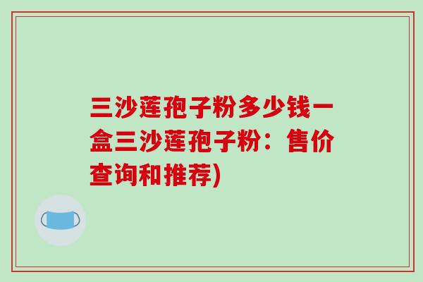 三沙莲孢子粉多少钱一盒三沙莲孢子粉：售价查询和推荐)