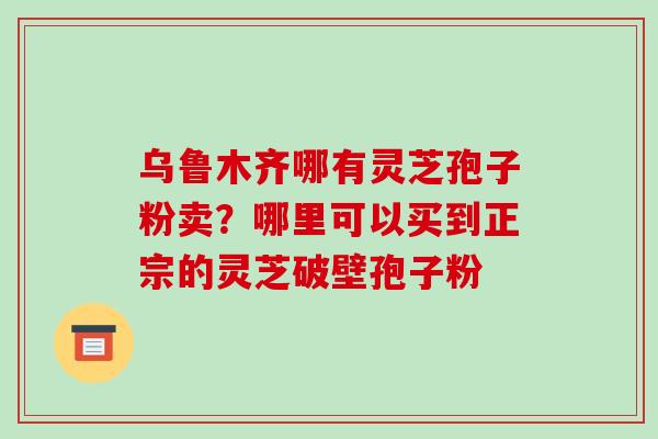 乌鲁木齐哪有灵芝孢子粉卖?哪里可以买到正宗的灵芝破壁孢子粉