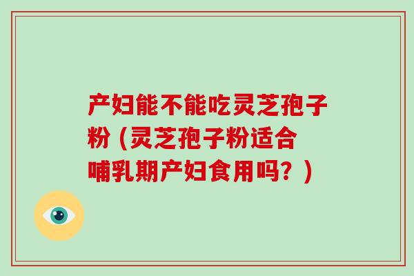 产妇能不能吃灵芝孢子粉 (灵芝孢子粉适合哺乳期产妇食用吗?)