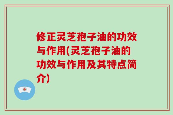 修正灵芝孢子油的功效与作用(灵芝孢子油的功效与作用及其特点简介)