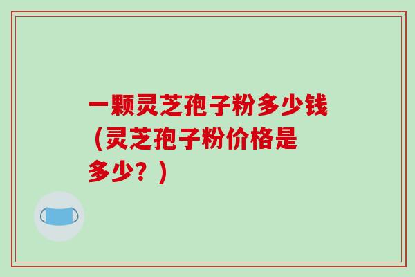 一颗灵芝孢子粉多少钱 (灵芝孢子粉价格是多少?)