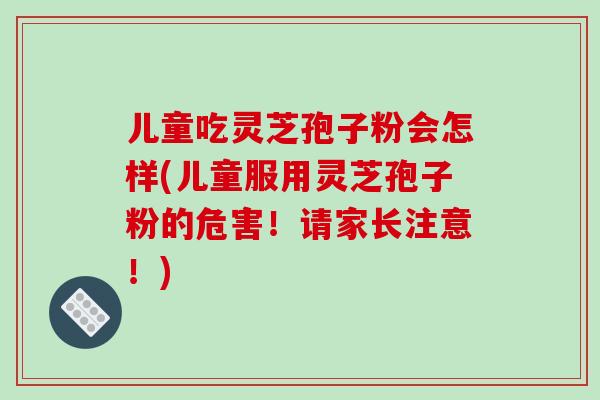 儿童吃灵芝孢子粉会怎样(儿童服用灵芝孢子粉的危害!请家长注意!)