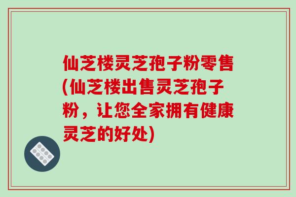 仙芝楼灵芝孢子粉零售(仙芝楼出售灵芝孢子粉,让您全家拥有健康灵芝的好处)