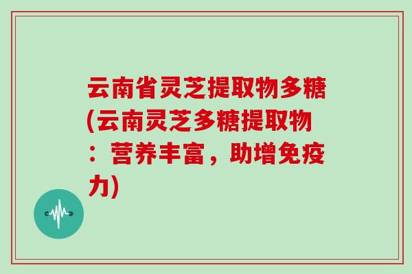 云南省灵芝提取物多糖(云南灵芝多糖提取物：营养丰富，助增免疫力)