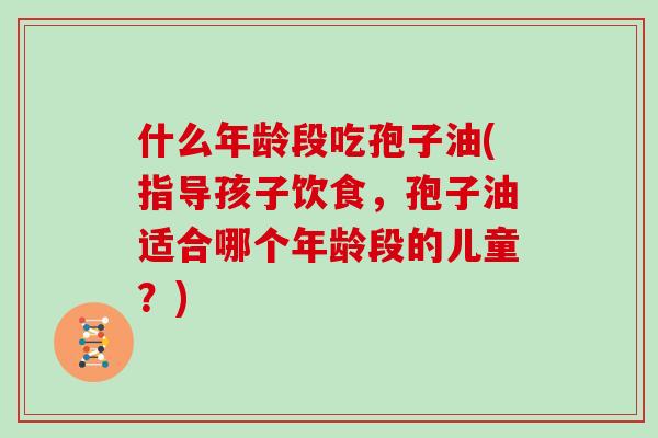 什么年龄段吃孢子油(指导孩子饮食，孢子油适合哪个年龄段的儿童？)