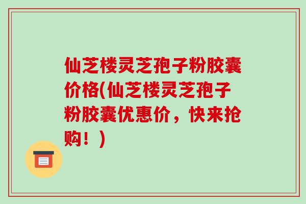 仙芝楼灵芝孢子粉胶囊价格(仙芝楼灵芝孢子粉胶囊优惠价,快来抢购!)