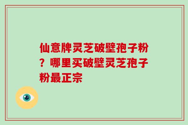 仙意牌灵芝破壁孢子粉?哪里买破壁灵芝孢子粉最正宗