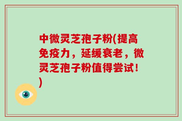 中微灵芝孢子粉(提高免疫力,延缓衰老,微灵芝孢子粉值得尝试!)