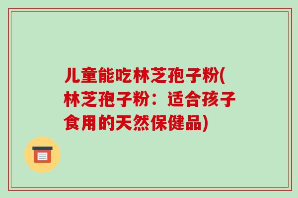 儿童能吃林芝孢子粉(林芝孢子粉:适合孩子食用的天然保健品)