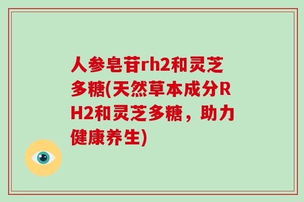 人参皂苷rh2和灵芝多糖(天然草本成分RH2和灵芝多糖，助力健康养生)