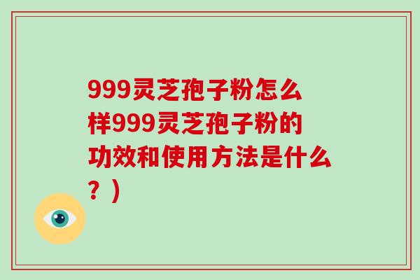 999灵芝孢子粉怎么样999灵芝孢子粉的功效和使用方法是什么？)