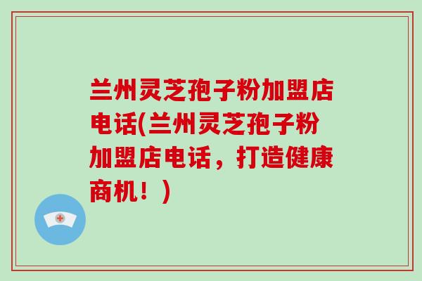 兰州灵芝孢子粉加盟店电话(兰州灵芝孢子粉加盟店电话,打造健康商机!)