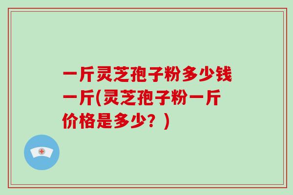 一斤灵芝孢子粉多少钱一斤(灵芝孢子粉一斤价格是多少？)
