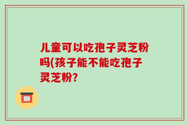 儿童可以吃孢子灵芝粉吗(孩子能不能吃孢子灵芝粉？