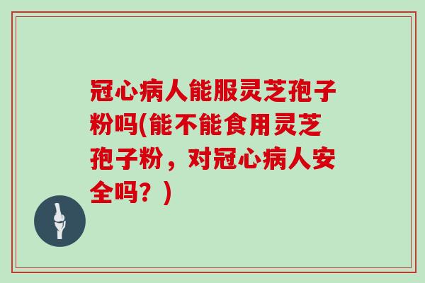 冠心病人能服灵芝孢子粉吗(能不能食用灵芝孢子粉，对冠心病人安全吗？)