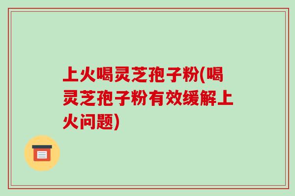 上火喝灵芝孢子粉(喝灵芝孢子粉有效缓解上火问题)