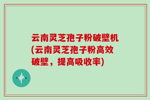 云南灵芝孢子粉破壁机(云南灵芝孢子粉高效破壁,提高吸收率)
