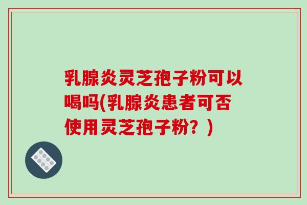 乳腺炎灵芝孢子粉可以喝吗(乳腺炎患者可否使用灵芝孢子粉?)