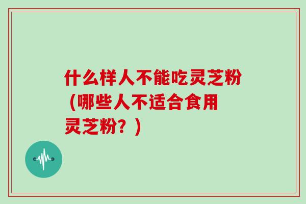什么样人不能吃灵芝粉 (哪些人不适合食用灵芝粉?)
