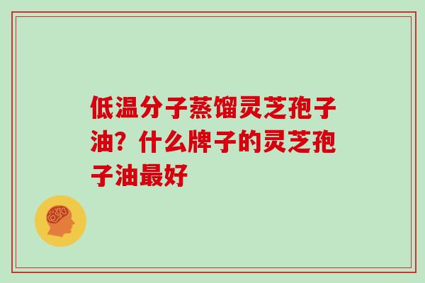 低温分子蒸馏灵芝孢子油?什么牌子的灵芝孢子油最好