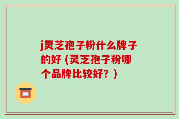 j灵芝孢子粉什么牌子的好 (灵芝孢子粉哪个品牌比较好?)