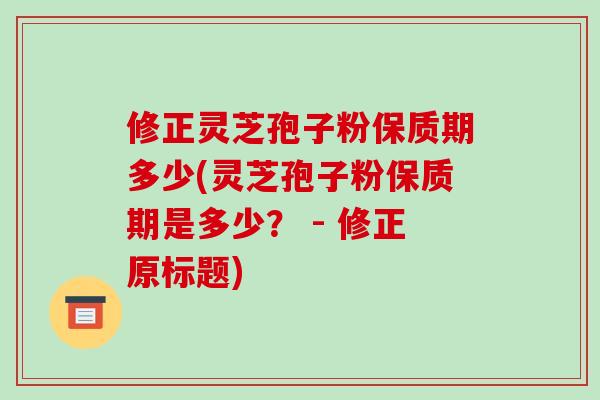 修正灵芝孢子粉保质期多少(灵芝孢子粉保质期是多少? - 修正原标题)