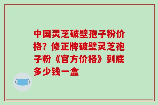 中国灵芝破壁孢子粉价格?修正牌破壁灵芝孢子粉《官方价格》到底多少钱一盒