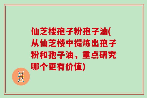 仙芝楼孢子粉孢子油(从仙芝楼中提炼出孢子粉和孢子油,重点研究哪个更有价值)