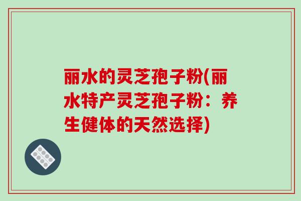 丽水的灵芝孢子粉(丽水特产灵芝孢子粉:养生健体的天然选择)