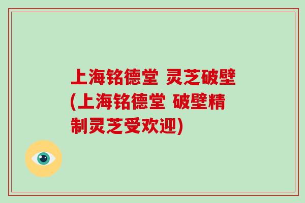 上海铭德堂 灵芝破壁(上海铭德堂 破壁精制灵芝受欢迎)