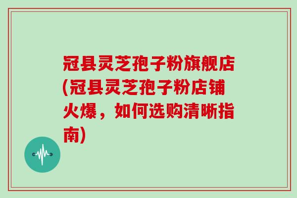 冠县灵芝孢子粉旗舰店(冠县灵芝孢子粉店铺火爆,如何选购清晰指南)