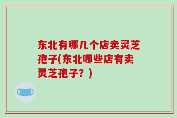 东北有哪几个店卖灵芝孢子(东北哪些店有卖灵芝孢子？)