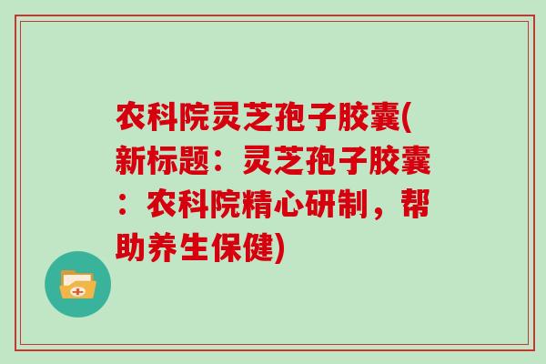 农科院灵芝孢子胶囊(新标题:灵芝孢子胶囊:农科院精心研制,帮助养生保健)