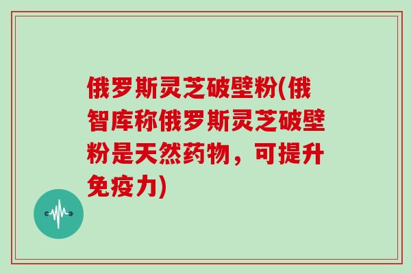 俄罗斯灵芝破壁粉(俄智库称俄罗斯灵芝破壁粉是天然药物,可提升免疫力)
